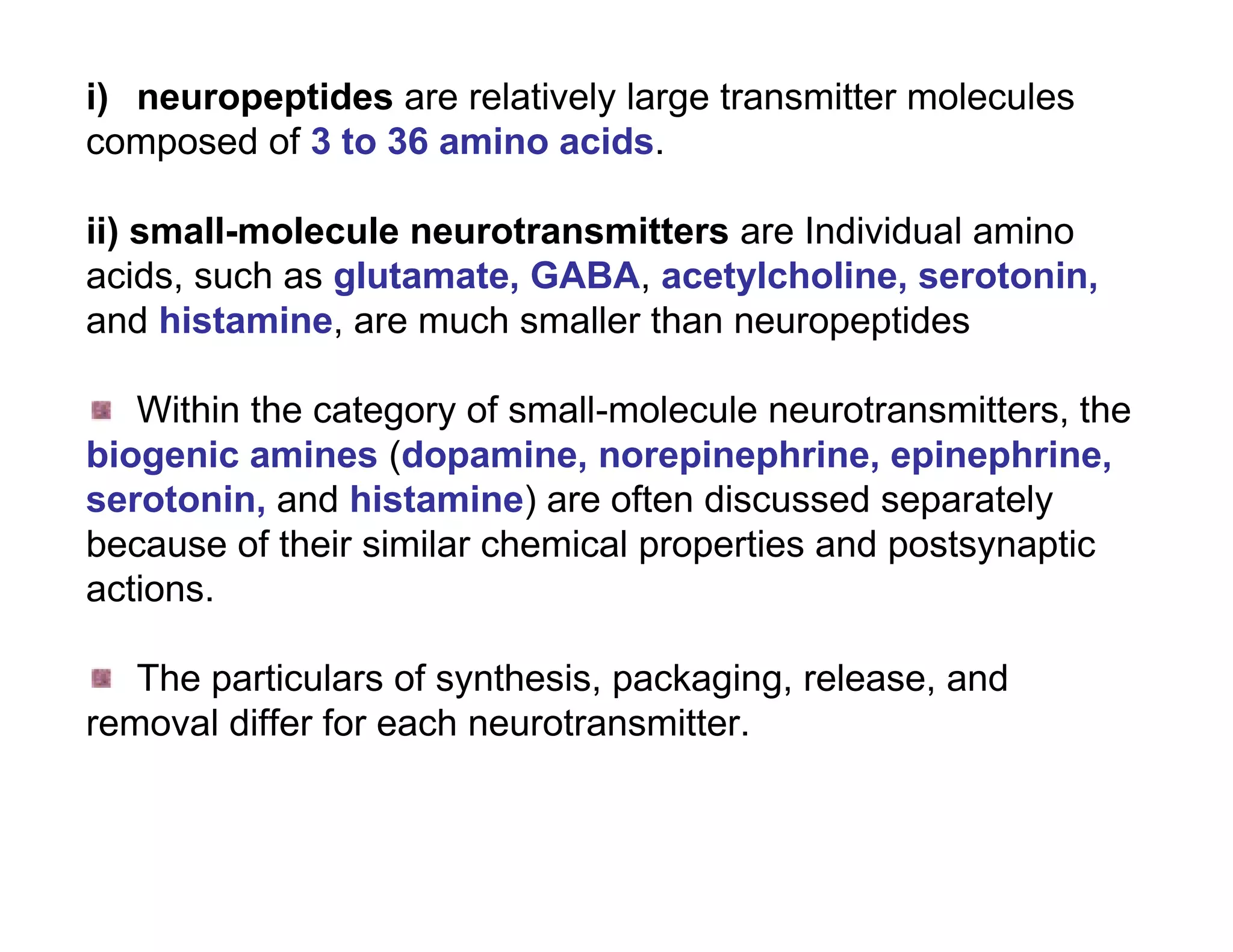 i) neuropeptides are relatively large transmitter molecules
composed of 3 to 36 amino acids.

ii) small-molecule neurotransmitters are Individual amino
acids, such as glutamate, GABA, acetylcholine, serotonin,
and histamine, are much smaller than neuropeptides

   Within the category of small-molecule neurotransmitters, the
biogenic amines (dopamine, norepinephrine, epinephrine,
serotonin, and histamine) are often discussed separately
because of their similar chemical properties and postsynaptic
actions.

   The particulars of synthesis, packaging, release, and
removal differ for each neurotransmitter.
 