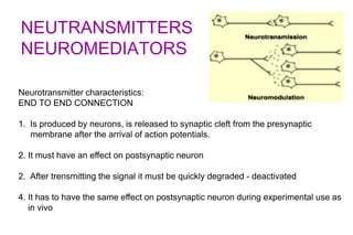 NEUTRANSMITTERS
NEUROMEDIATORS
Neurotransmitter characteristics:
END TO END CONNECTION
1. Is produced by neurons, is released to synaptic cleft from the presynaptic
membrane after the arrival of action potentials.
2. It must have an effect on postsynaptic neuron
2. After trensmitting the signal it must be quickly degraded - deactivated
4. It has to have the same effect on postsynaptic neuron during experimental use as
in vivo
 