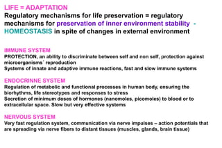 LIFE = ADAPTATION
Regulatory mechanisms for life preservation = regulatory
mechanisms for preservation of inner environment stability -
HOMEOSTASIS in spite of changes in external environment
IMMUNE SYSTEM
PROTECTION, an ability to discriminate between self and non self, protection against
microorganisms´ reproduction
Systems of innate and adaptive immune reactions, fast and slow immune systems
ENDOCRINNE SYSTEM
Regulation of metabolic and functional processes in human body, ensuring the
biorhythms, life stereotypes and responses to stress
Secretion of minimum doses of hormones (nanomoles, picomoles) to blood or to
extracellular space. Slow but very effective systems
NERVOUS SYSTEM
Very fast regulation system, communication via nerve impulses – action potentials that
are spreading via nerve fibers to distant tissues (muscles, glands, brain tissue)
 