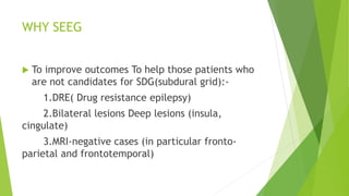 WHY SEEG
 To improve outcomes To help those patients who
are not candidates for SDG(subdural grid):-
1.DRE( Drug resistance epilepsy)
2.Bilateral lesions Deep lesions (insula,
cingulate)
3.MRI-negative cases (in particular fronto-
parietal and frontotemporal)
 