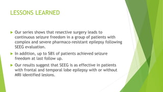 LESSONS LEARNED
 Our series shows that resective surgery leads to
continuous seizure freedom in a group of patients with
complex and severe pharmaco-resistant epilepsy following
SEEG evaluation.
 In addition, up to 58% of patients achieved seizure
freedom at last follow up.
 Our results suggest that SEEG is as effective in patients
with frontal and temporal lobe epilepsy with or without
MRI identified lesions.
 