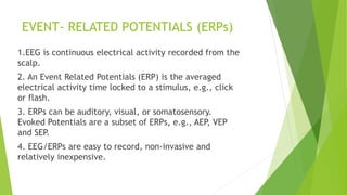 EVENT- RELATED POTENTIALS (ERPs)
1.EEG is continuous electrical activity recorded from the
scalp.
2. An Event Related Potentials (ERP) is the averaged
electrical activity time locked to a stimulus, e.g., click
or flash.
3. ERPs can be auditory, visual, or somatosensory.
Evoked Potentials are a subset of ERPs, e.g., AEP, VEP
and SEP.
4. EEG/ERPs are easy to record, non-invasive and
relatively inexpensive.
 
