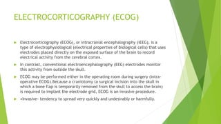 ELECTROCORTICOGRAPHY (ECOG)
 Electrocorticography (ECOG), or intracranial encephalography (iEEG), is a
type of electrophysiological (electrical properties of biological cells) that uses
electrodes placed directly on the exposed surface of the brain to record
electrical activity from the cerebral cortex.
 In contrast, conventional electroencephalography (EEG) electrodes monitor
this activity from outside the skull.
 ECOG may be performed either in the operating room during surgery (intra-
operative ECOG).Because a craniotomy (a surgical incision into the skull in
which a bone flap is temporarily removed from the skull to access the brain)
is required to implant the electrode grid, ECOG is an invasive procedure.
 •Invasive- tendency to spread very quickly and undesirably or harmfully.
 