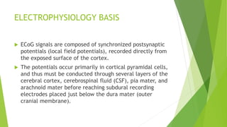 ELECTROPHYSIOLOGY BASIS
 ECoG signals are composed of synchronized postsynaptic
potentials (local field potentials), recorded directly from
the exposed surface of the cortex.
 The potentials occur primarily in cortical pyramidal cells,
and thus must be conducted through several layers of the
cerebral cortex, cerebrospinal fluid (CSF), pia mater, and
arachnoid mater before reaching subdural recording
electrodes placed just below the dura mater (outer
cranial membrane).
 