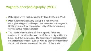 Magneto encephalography (MEG)
 MEG signal were first measured by David Cohen in 1968
 Magnetoencephalography (MEG) is a non-invasive
neurophysiological technique that measures the magnetic
fields generated by neuronal activity of the brain using
very sensitive magnetometer.
 The spatial distributions of the magnetic fields are
analyzed to localize the sources of the activity within the
brain, and the locations of the sources are superimposed
on anatomical images, such as MRI, to provide information
about both the structure and function of the brain.
 