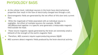 PHYSIOLOGY BASIS
 At the cellular level, individual neurons in the brain have electrochemical
properties that result in the flow of electrically charged ions through a cell.
 Electromagnetic fields are generated by the net effect of this slow ionic current
flow.
 While the magnitude of fields associated with an individual neuron is
negligible, the effect of multiple neurons (for example, 50,000 -
100,000)excited together in a specific area generates a measurable magnetic
field outside the head.
 These neuron magnetic signals generated by the brain are extremely small-a
billionth of the strength of the earth's magnetic field.
 Therefore, MEG scanners require superconducting sensors SQUID
 MEG scanners detect magnetic fields produced by the brain electrical activity.
 