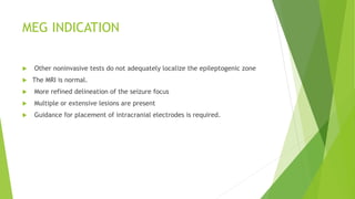 MEG INDICATION
 Other noninvasive tests do not adequately localize the epileptogenic zone
 The MRI is normal.
 More refined delineation of the seizure focus
 Multiple or extensive lesions are present
 Guidance for placement of intracranial electrodes is required.
 