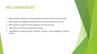 MEG ADVANTAGES
 MEG provides timing as well as spatial information about brain activity.
 MEG signals are obtained directly from neuronal electrical activity.
 MEG signals are able to show absolute neuronal activity
 MEG does not make any operational noise
 Adaptable to mapping many functions- sensory, motor-language, memory
cortex
 
