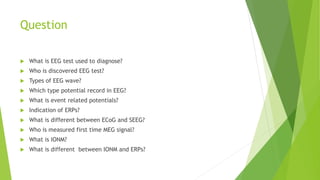Question
 What is EEG test used to diagnose?
 Who is discovered EEG test?
 Types of EEG wave?
 Which type potential record in EEG?
 What is event related potentials?
 Indication of ERPs?
 What is different between ECoG and SEEG?
 Who is measured first time MEG signal?
 What is IONM?
 What is different between IONM and ERPs?
 