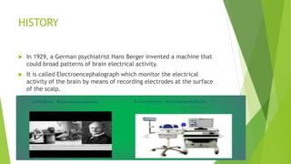 HISTORY
 In 1929, a German psychiatrist Hans Berger invented a machine that
could broad patterns of brain electrical activity.
 It is called Electroencephalograph which monitor the electrical
activity of the brain by means of recording electrodes at the surface
of the scalp.
 