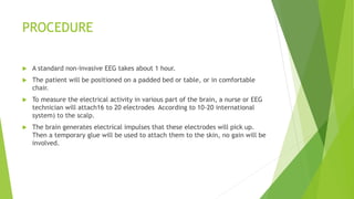 PROCEDURE
 A standard non-invasive EEG takes about 1 hour.
 The patient will be positioned on a padded bed or table, or in comfortable
chair.
 To measure the electrical activity in various part of the brain, a nurse or EEG
technician will attach16 to 20 electrodes According to 10-20 international
system) to the scalp.
 The brain generates electrical impulses that these electrodes will pick up.
Then a temporary glue will be used to attach them to the skin, no gain will be
involved.
 