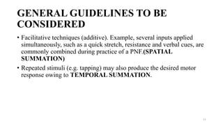 GENERAL GUIDELINES TO BE
CONSIDERED
• Facilitative techniques (additive). Example, several inputs applied
simultaneously, such as a quick stretch, resistance and verbal cues, are
commonly combined during practice of a PNF.(SPATIAL
SUMMATION)
• Repeated stimuli (e.g. tapping) may also produce the desired motor
response owing to TEMPORAL SUMMATION.
11
 