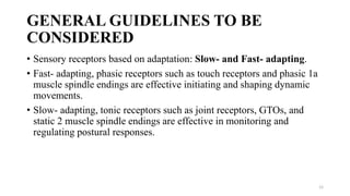 GENERAL GUIDELINES TO BE
CONSIDERED
• Sensory receptors based on adaptation: Slow- and Fast- adapting.
• Fast- adapting, phasic receptors such as touch receptors and phasic 1a
muscle spindle endings are effective initiating and shaping dynamic
movements.
• Slow- adapting, tonic receptors such as joint receptors, GTOs, and
static 2 muscle spindle endings are effective in monitoring and
regulating postural responses.
12
 