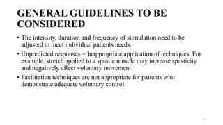 GENERAL GUIDELINES TO BE
CONSIDERED
• The intensity, duration and frequency of stimulation need to be
adjusted to meet individual patients needs.
• Unpredicted responses = Inappropriate application of techniques. For
example, stretch applied to a spastic muscle may increase spasticity
and negatively affect voluntary movement.
• Facilitation techniques are not appropriate for patients who
demonstrate adequate voluntary control.
13
 