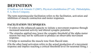 DEFINITION
O’Sullivan S & Schmitz T (2007). Physical rehabilitation (5th ed). Philadelphia,
F. A. Davis Company.
The term neuromuscular facilitation refers to the facilitation, activation and
inhibition of muscle contraction and motor responses.
FACILITATION TECHNIQUES:
• It refers to the enhanced capacity to initiate a movement response through
increased neuronal activity and altered synaptic potential.
• The stimulus applied may lower the synaptic threshold of the alpha motor
neuron but may not be sufficient to produce an observable movement
response.
• It helps to normalize the muscle tone from flaccid state.
(On the other hand activation refers to the actual production of a movement
response and implies reaching a critical threshold level for neuronal firing.)
3
 