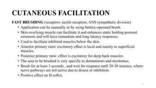 CUTANEOUS FACILITATION
FAST BRUSHING (receptors: tactile receptors, ANS sympathetic division)
• Application can be manually or by using battery-operated brush.
• Skin overlying muscle can facilitate it and enhances static holding postural
extensors and will have immediate and long latency responses.
• Used to facilitate inhibited muscles below the skin.
• Anterior primary rami: excitatory effect is local and mainly to superficial
muscles.
• Posterior primary rami: effect is excitatory for deep back muscles.
• The area to be brushed is very specific to dermatomes and myotomes.
• Brush for at least 3 seconds , and wait for response until 20-30 minutes, where
nerve pathways are not active due to disuse or inhibition.
• Positive effect on H-reflex.
31
 