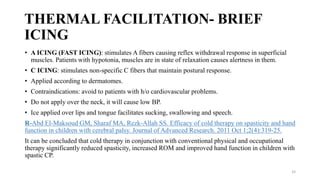 THERMAL FACILITATION- BRIEF
ICING
• A ICING (FAST ICING): stimulates A fibers causing reflex withdrawal response in superficial
muscles. Patients with hypotonia, muscles are in state of relaxation causes alertness in them.
• C ICING: stimulates non-specific C fibers that maintain postural response.
• Applied according to dermatomes.
• Contraindications: avoid to patients with h/o cardiovascular problems.
• Do not apply over the neck, it will cause low BP.
• Ice applied over lips and tongue facilitates sucking, swallowing and speech.
R-Abd El-Maksoud GM, Sharaf MA, Rezk-Allah SS. Efficacy of cold therapy on spasticity and hand
function in children with cerebral palsy. Journal of Advanced Research. 2011 Oct 1;2(4):319-25.
It can be concluded that cold therapy in conjunction with conventional physical and occupational
therapy significantly reduced spasticity, increased ROM and improved hand function in children with
spastic CP.
33
 