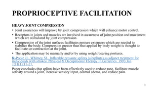 PROPRIOCEPTIVE FACILITATION
HEAVY JOINT COMPRESSION
• Joint awareness will improve by joint compression which will enhance motor control.
• Receptors in joints and muscles are involved in awareness of joint position and movement
which are stimulated by joint compression.
• Compression of the joint surfaces facilitates posture extensors which are needed to
stabilize the body. Compression greater than that applied by body weight is thought to
facilitate co-contraction at the joint.
• The application may be manually and/or by using weight bearing postures.
R-Poole JL, Whitney SL. Inflatable pressure splints (airsplints) as adjunct treatment for
individuals with strokes. Physical & Occupational Therapy In Geriatrics. 1993 Jan
1;11(1):17-27.
Paper concludes that splints have been effectively used to reduce tone, facilitate muscle
activity around a joint, increase sensory input, control edema, and reduce pain.
35
 