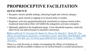 PROPRIOCEPTIVE FACILITATION
QUICK STRETCH
• Receptor: muscle spindle endings, detecting length and velocity changes.
• Stimulus: quick stretch or tapping over muscle belly or tendon.
• Response: activates agonist(intrafusal & extrafusal) to contract-stretch reflex,
reciprocal innervation effect will inhibit the antagonist; activates synergists.
• Optimally applied in the lengthened range. A low-threshold response, relatively
short-lived, can add resistance to maintain contraction.
R-Bovend'Eerdt TJ, Newman M, Barker K, Dawes H, Minelli C, Wade DT. The
effects of stretching in spasticity: a systematic review. Arch Phys Med Rehabil. 2008
Jul;89(7):1395-406. doi: 10.1016/j.apmr.2008.02.015. Epub 2008 Jun 13. PMID:
18534551.
There is a wide diversity in studies investigating the effects of stretching on
spasticity, and the available evidence on its clinical benefit is overall inconclusive.
37
 