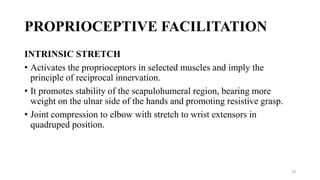 PROPRIOCEPTIVE FACILITATION
INTRINSIC STRETCH
• Activates the proprioceptors in selected muscles and imply the
principle of reciprocal innervation.
• It promotes stability of the scapulohumeral region, bearing more
weight on the ulnar side of the hands and promoting resistive grasp.
• Joint compression to elbow with stretch to wrist extensors in
quadruped position.
39
 
