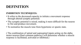 DEFINITION
INHIBITION TECHNIQUES:
• It refers to the decreased capacity to initiate a movement response
through altered synaptic potential.
• The synaptic potential is raised, making it more difficult for the neuron
to fire and produce movement.
• To normalize the muscle tone from hypertonic or spastic state.
( The combination of spinal and supraspinal inputs acting on the alpha
motor neuron (final common pathway) will determine whether a muscle
response is facilitated, activated or inhibited.)
4
 