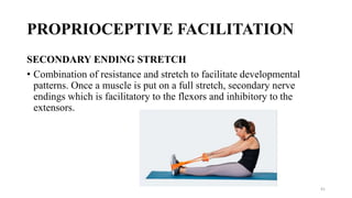 PROPRIOCEPTIVE FACILITATION
SECONDARY ENDING STRETCH
• Combination of resistance and stretch to facilitate developmental
patterns. Once a muscle is put on a full stretch, secondary nerve
endings which is facilitatory to the flexors and inhibitory to the
extensors.
41
 
