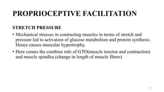 PROPRIOCEPTIVE FACILITATION
STRETCH PRESSURE
• Mechanical stresses in contracting muscles in terms of stretch and
pressure led to activation of glucose metabolism and protein synthesis.
Hence causes muscular hypertrophy.
• Here comes the combine role of GTO(muscle tension and contraction)
and muscle spindles.(change in length of muscle fibers)
42
 