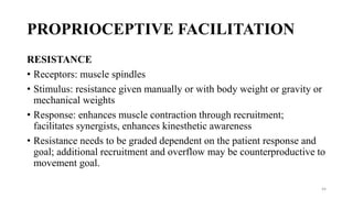 PROPRIOCEPTIVE FACILITATION
RESISTANCE
• Receptors: muscle spindles
• Stimulus: resistance given manually or with body weight or gravity or
mechanical weights
• Response: enhances muscle contraction through recruitment;
facilitates synergists, enhances kinesthetic awareness
• Resistance needs to be graded dependent on the patient response and
goal; additional recruitment and overflow may be counterproductive to
movement goal.
44
 