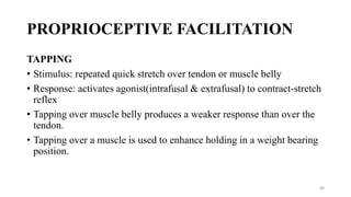 PROPRIOCEPTIVE FACILITATION
TAPPING
• Stimulus: repeated quick stretch over tendon or muscle belly
• Response: activates agonist(intrafusal & extrafusal) to contract-stretch
reflex
• Tapping over muscle belly produces a weaker response than over the
tendon.
• Tapping over a muscle is used to enhance holding in a weight bearing
position.
46
 