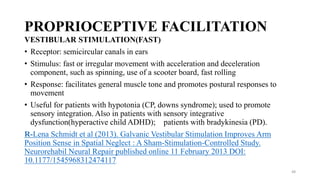 PROPRIOCEPTIVE FACILITATION
VESTIBULAR STIMULATION(FAST)
• Receptor: semicircular canals in ears
• Stimulus: fast or irregular movement with acceleration and deceleration
component, such as spinning, use of a scooter board, fast rolling
• Response: facilitates general muscle tone and promotes postural responses to
movement
• Useful for patients with hypotonia (CP, downs syndrome); used to promote
sensory integration. Also in patients with sensory integrative
dysfunction(hyperactive child ADHD); patients with bradykinesia (PD).
R-Lena Schmidt et al (2013). Galvanic Vestibular Stimulation Improves Arm
Position Sense in Spatial Neglect : A Sham-Stimulation-Controlled Study.
Neurorehabil Neural Repair published online 11 February 2013 DOI:
10.1177/1545968312474117
48
 