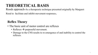 THEORETICAL BASIS
Roods approach-As a therapeutic technique presented originally by Margaret
Rood to facilitate and inhibit movement responses.
Reflex Theory
• The basic unit of motor control are reflexes
• Reflexes  purposeful movement.
• Damage to the CNS results to re-emergence of and inability to control the
reflexes.
5
 