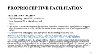PROPRIOCEPTIVE FACILITATION
THERAPEUTIC VIBRATION
• High frequency: 100 to 300 cycles/second
• Low frequency: 50 to 60 cycles/second
• Uses:
 HF is used to elicit tonic vibration reflex which stimulates contraction of agonist muscle if applied
directly over the muscle belly. Inhibits the contraction of antagonist muscle and suppress stretch
reflex.
 LF is inhibitory and suppress pain perception, desensitize hypersensitive skin.
R-Murillo N, Valls-Sole J, Vidal J, Opisso E, Medina J, Kumru H. Focal vibration in
neurorehabilitation. Eur J Phys Rehabil Med. 2014 Apr;50(2):231-42. PMID: 24842220.
This review aimed to describe the effects of focal vibratory stimuli in neurorehabilitation including
the neurological diseases or disorders like stroke, spinal cord injury, multiple sclerosis, Parkinson's'
disease and dystonia.In conclusion, focal vibration stimulation is well tolerated, effective and easy to
use, and it could be used to reduce spasticity, to promote motor activity and motor learning within a
functional activity, even in gait training, independent from etiology of neurological pathology.
50
 