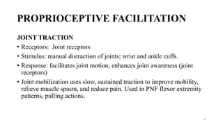 PROPRIOCEPTIVE FACILITATION
JOINT TRACTION
• Receptors: Joint receptors
• Stimulus: manual distraction of joints; wrist and ankle cuffs.
• Response: facilitates joint motion; enhances joint awareness (joint
receptors)
• Joint mobilization uses slow, sustained traction to improve mobility,
relieve muscle spasm, and reduce pain. Used in PNF flexor extremity
patterns, pulling actions.
55
 