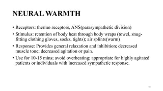NEURAL WARMTH
• Receptors: thermo receptors, ANS(parasympathetic division)
• Stimulus: retention of body heat through body wraps (towel, snug-
fitting clothing gloves, socks, tights); air splints(warm)
• Response: Provides general relaxation and inhibition; decreased
muscle tone; decreased agitation or pain.
• Use for 10-15 mins; avoid overheating; appropriate for highly agitated
patients or individuals with increased sympathetic response.
58
 