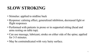 SLOW STROKING
• Stimulus: applied to midline back
• Response: calming effect, generalized inhibition, decreased fight or
flight responses
• Performed with patients in prone or in supported sitting (head and
arms resting on table top).
• Can use massage, lubricant; stroke on either side of the spine; applied
for 3-5 minutes.
• May be contraindicated with very hairy surface.
61
 