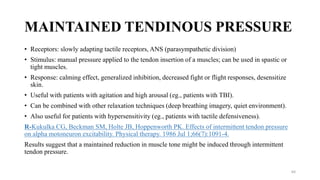 MAINTAINED TENDINOUS PRESSURE
• Receptors: slowly adapting tactile receptors, ANS (parasympathetic division)
• Stimulus: manual pressure applied to the tendon insertion of a muscles; can be used in spastic or
tight muscles.
• Response: calming effect, generalized inhibition, decreased fight or flight responses, desensitize
skin.
• Useful with patients with agitation and high arousal (eg., patients with TBI).
• Can be combined with other relaxation techniques (deep breathing imagery, quiet environment).
• Also useful for patients with hypersensitivity (eg., patients with tactile defensiveness).
R-Kukulka CG, Beckman SM, Holte JB, Hoppenworth PK. Effects of intermittent tendon pressure
on alpha motoneuron excitability. Physical therapy. 1986 Jul 1;66(7):1091-4.
Results suggest that a maintained reduction in muscle tone might be induced through intermittent
tendon pressure.
64
 