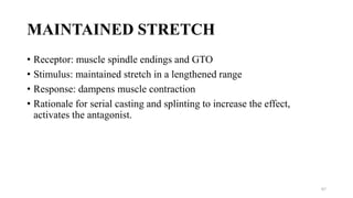 MAINTAINED STRETCH
• Receptor: muscle spindle endings and GTO
• Stimulus: maintained stretch in a lengthened range
• Response: dampens muscle contraction
• Rationale for serial casting and splinting to increase the effect,
activates the antagonist.
67
 
