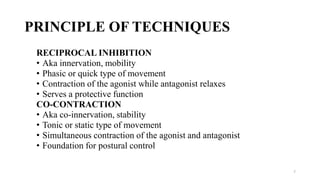 PRINCIPLE OF TECHNIQUES
RECIPROCAL INHIBITION
• Aka innervation, mobility
• Phasic or quick type of movement
• Contraction of the agonist while antagonist relaxes
• Serves a protective function
CO-CONTRACTION
• Aka co-innervation, stability
• Tonic or static type of movement
• Simultaneous contraction of the agonist and antagonist
• Foundation for postural control
7
 