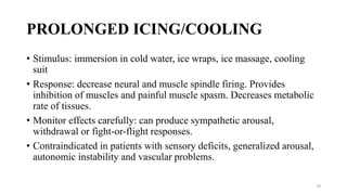 PROLONGED ICING/COOLING
• Stimulus: immersion in cold water, ice wraps, ice massage, cooling
suit
• Response: decrease neural and muscle spindle firing. Provides
inhibition of muscles and painful muscle spasm. Decreases metabolic
rate of tissues.
• Monitor effects carefully: can produce sympathetic arousal,
withdrawal or fight-or-flight responses.
• Contraindicated in patients with sensory deficits, generalized arousal,
autonomic instability and vascular problems.
70
 