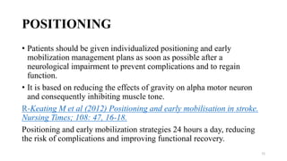 POSITIONING
• Patients should be given individualized positioning and early
mobilization management plans as soon as possible after a
neurological impairment to prevent complications and to regain
function.
• It is based on reducing the effects of gravity on alpha motor neuron
and consequently inhibiting muscle tone.
R-Keating M et al (2012) Positioning and early mobilisation in stroke.
Nursing Times; 108: 47, 16-18.
Positioning and early mobilization strategies 24 hours a day, reducing
the risk of complications and improving functional recovery.
72
 