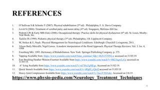 REFERENCES
1. O’Sullivan S & Schmitz T (2007). Physical rehabilitation (5th ed). Philadelphia, F. A. Davis Company.
2. Levitt S (2004). Treatment of cerebral palsy and motor delay (4th ed). Singapore, McGraw-Hill Inc.
3. Pedretti LW & Early MB (Eds) (2006). Occupational therapy: Practice skills for physical dysfunction (6th ed). St. Louis, Mosby-
Year Book, Inc.
4. Tecklin JS (1999). Pediatric physical therapy (3rd ed). Philadelphia, J.B. Lippincott Company.
5. M, Stokes & E, Stack. Physical Management for Neurological Conditions. Edinburgh: Churchill Livingstone, 2011.
6. Alison Baily Metcalfe, Nigel Lawes. A modern interpretation of the Rood Approach. Physical Therapy Reviews; Vol. 3, Iss. 4,
1998
7. Eisenberg MG. 1995. Dictionary of Rehabilitation. New York: Springer Publishing Company. p. 375
8. Tapping Available from :https://www.youtube.com/watch?time_continue=4&v=4b2UiVTlNLw accessed on 31/05/19.
9. Fast Brushing Heather Watson-Fournier Available from https://www.youtube.com/watch?v=0B23ngwLcGc accessed on
31/05/19.
10. A" Icing Available from https://www.youtube.com/watch?v=nE7HcZqMEgs. Accessed on 31/02/19.
11. Quick Stretch Available from https://www.youtube.com/watch?v=tRlpD_cQtzQ accessed on 31/05/19
12. Heavy Joint Compression Available from https://www.youtube.com/watch?v=2acoY3HAskc. Accessed on 2/6/19
https://www.physio-pedia.com/Neurology_Treatment_Techniques
78
 
