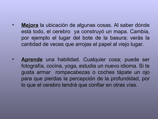 Mejora  la ubicación de algunas cosas. Al saber dónde está todo, el cerebro  ya construyó un mapa. Cambia, por ejemplo el lugar del bote de la basura; verás la cantidad de veces que arrojas el papel al viejo lugar. Aprende  una habilidad. Cualquier cosa; puede ser fotografía, cocina, yoga, estudia un nuevo idioma. Si te gusta armar  rompecabezas o coches tápate un ojo para que pierdas la percepción de la profundidad, por lo que el cerebro tendrá que confiar en otras vías. 