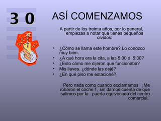 ASÍ COMENZAMOS A partir de los treinta años, por lo general, empiezas a notar que tienes pequeños olvidos: ¿Cómo se llama este hombre? Lo conozco muy bien.  ¿A qué hora era la cita, a las 5:00 ó  5:30?  ¿Esto cómo me dijeron que funcionaba?  Mis llaves. ¿dónde las dejé?  ¿En qué piso me estacioné?  Pero nada como cuando exclamamos  ¡Me robaron el coche ! , sin darnos cuenta de que salimos por la  puerta equivocada del centro comercial.  30 