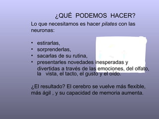 ¿QUÉ  PODEMOS  HACER?  Lo que necesitamos es hacer  pilates  con las neuronas:  estirarlas, sorprenderlas,  sacarlas de su rutina, presentarles novedades inesperadas y  divertidas a través de las emociones, del olfato, la  vista, el tacto, el gusto y el oído.  ¿El resultado? El cerebro se vuelve más flexible, más ágil , y su capacidad de memoria aumenta.  