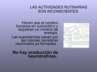 LAS ACTIVIDADES RUTINARIAS SON INCONSCIENTES  Hacen que el cerebro funcione en  automático  y requieren un mínimo de energía. Las experiencias pasan por las mismas  carreteras neuronales  ya formadas.  No hay producción de neurotrofinas.   