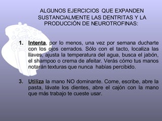 ALGUNOS EJERCICIOS   QUE EXPANDEN SUSTANCIALMENTE LAS DENTRITAS Y LA PRODUCCIÓN DE NEUROTROFINAS:  Intenta , por lo menos, una vez por semana ducharte con los ojos cerrados. Sólo con el tacto, localiza las llaves, ajusta la temperatura del agua, busca el jabón, el shampoo o crema de afeitar. Verás cómo tus manos notarán texturas que nunca  habías percibido.  Utiliza  la mano NO dominante. Come, escribe, abre la pasta, lávate los dientes, abre el cajón con la mano que más trabajo te cueste usar.  