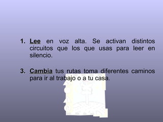 Lee  en voz alta. Se activan distintos circuitos que los que usas para leer en silencio.   Cambia  tus rutas toma diferentes caminos para ir al trabajo o a tu casa .  