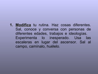Modifica  tu rutina. Haz cosas diferentes. Sal, conoce y conversa con personas de diferentes edades, trabajos e ideologías.  Experimenta lo inesperado. Usa las escaleras en lugar del ascensor. Sal al campo, camínalo, huélelo .  