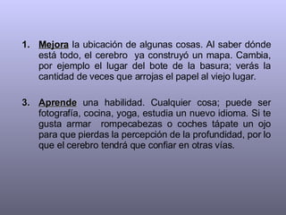 Mejora  la ubicación de algunas cosas. Al saber dónde está todo, el cerebro  ya construyó un mapa. Cambia, por ejemplo el lugar del bote de la basura; verás la cantidad de veces que arrojas el papel al viejo lugar. Aprende  una habilidad. Cualquier cosa; puede ser fotografía, cocina, yoga, estudia un nuevo idioma. Si te gusta armar  rompecabezas o coches tápate un ojo para que pierdas la percepción de la profundidad, por lo que el cerebro tendrá que confiar en otras vías. 