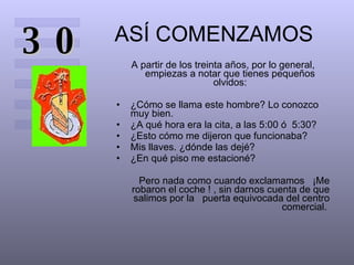 ASÍ COMENZAMOS A partir de los treinta años, por lo general, empiezas a notar que tienes pequeños olvidos: ¿Cómo se llama este hombre? Lo conozco muy bien.  ¿A qué hora era la cita, a las 5:00 ó  5:30?  ¿Esto cómo me dijeron que funcionaba?  Mis llaves. ¿dónde las dejé?  ¿En qué piso me estacioné?  Pero nada como cuando exclamamos  ¡Me robaron el coche ! , sin darnos cuenta de que salimos por la  puerta equivocada del centro comercial.  30 